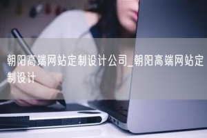 朝阳高端网站定制设计公司_朝阳高端网站定制设计
