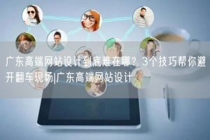 广东高端网站设计到底难在哪？3个技巧帮你避开翻车现场|广东高端网站设计
